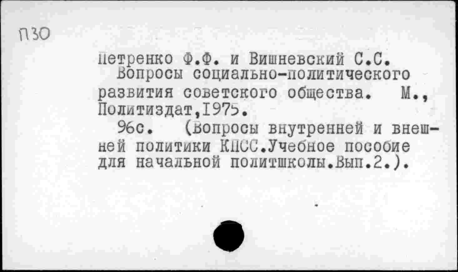 ﻿пю
нетренко Ф.Ф. и Вишневский С.С.
Вопросы социально-политического развития советского общества. М., Политиздат,1975.
96с. (вопросы внутренней и внешней политики КПСС.Учебное посооие для начальной политшколы.Вып.2.).